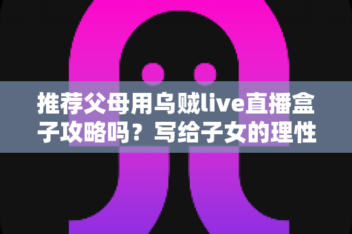 推荐父母用乌贼live直播盒子攻略吗？写给子女的理性分析与避坑指南