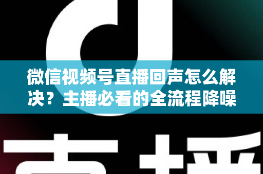 微信视频号直播回声怎么解决？主播必看的全流程降噪指南与实用排查技巧
