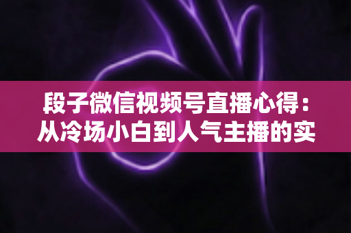 段子微信视频号直播心得：从冷场小白到人气主播的实战进阶指南