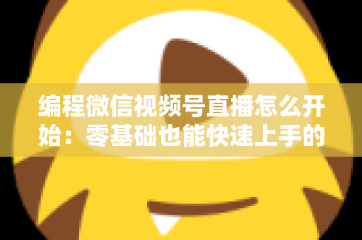编程微信视频号直播怎么开始：零基础也能快速上手的开播全攻略