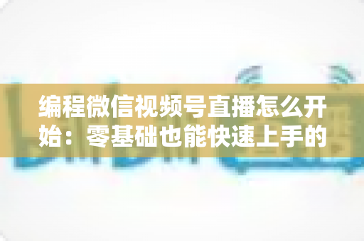 编程微信视频号直播怎么开始：零基础也能快速上手的开播全攻略