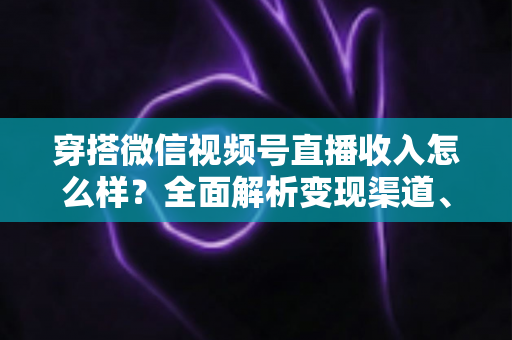 穿搭微信视频号直播收入怎么样？全面解析变现渠道、真实收入水平与涨粉赚钱秘诀