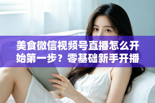 美食微信视频号直播怎么开始第一步?零基础新手开播全流程实战指南 美食微信视频号直播怎么开始第一步?零基础新手开播全流程实战指南