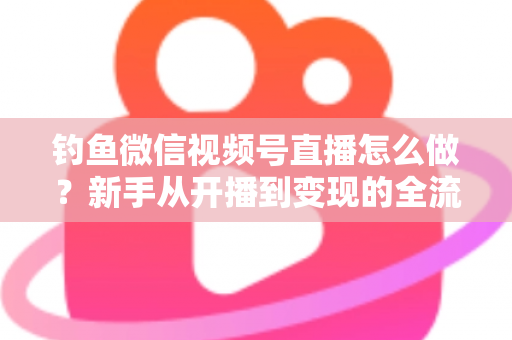 钓鱼微信视频号直播怎么做？新手从开播到变现的全流程实战指南
