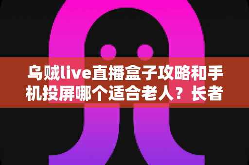 乌贼live直播盒子攻略和手机投屏哪个适合老人？长者家庭娱乐设备选购全指南