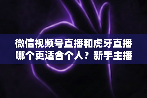微信视频号直播和虎牙直播哪个更适合个人？新手主播深度对比解析