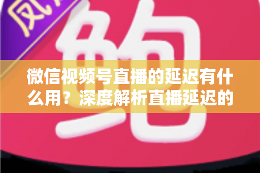 微信视频号直播的延迟有什么用?深度解析直播延迟的价值、原理与优化技巧 微信视频号直播的延迟有什么用?深度解析直播延迟的价值、原理与优化技巧
