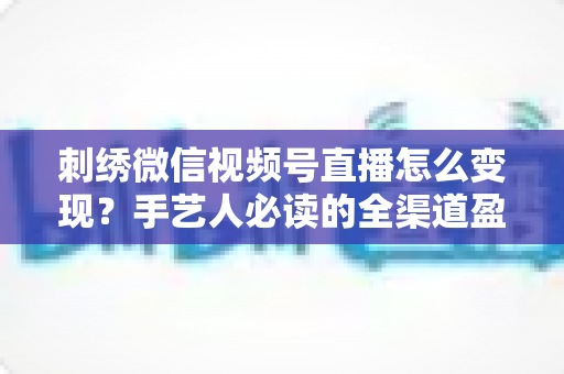 刺绣微信视频号直播怎么变现？手艺人必读的全渠道盈利指南