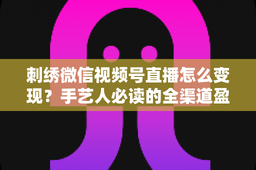 刺绣微信视频号直播怎么变现？手艺人必读的全渠道盈利指南
