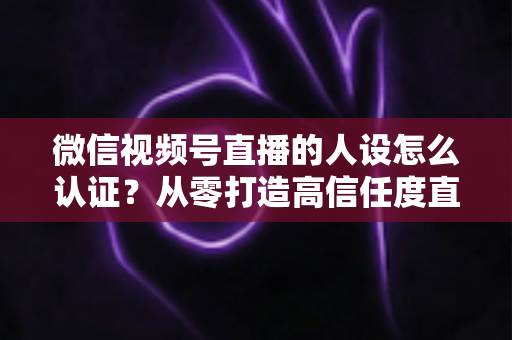 微信视频号直播的人设怎么认证？从零打造高信任度直播人设的全流程实战指南