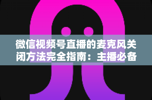 微信视频号直播的麦克风关闭方法完全指南：主播必备的声音管理技巧，让直播更从容、更专业