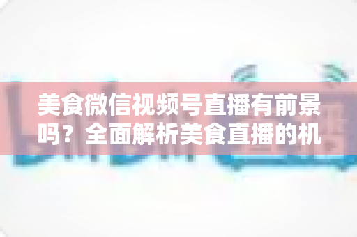美食微信视频号直播有前景吗?全面解析美食直播的机遇、玩法与变现路径 美食微信视频号直播有前景吗?全面解析美食直播的机遇、玩法与变现路径