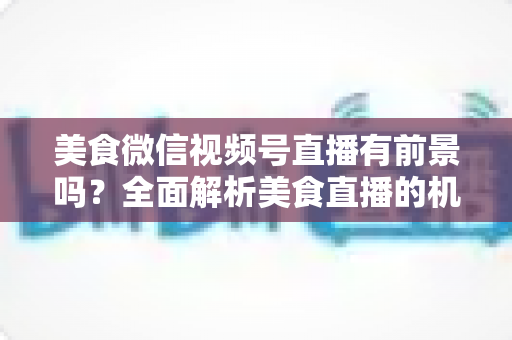 美食微信视频号直播有前景吗?全面解析美食直播的机遇、玩法与变现路径 美食微信视频号直播有前景吗?全面解析美食直播的机遇、玩法与变现路径