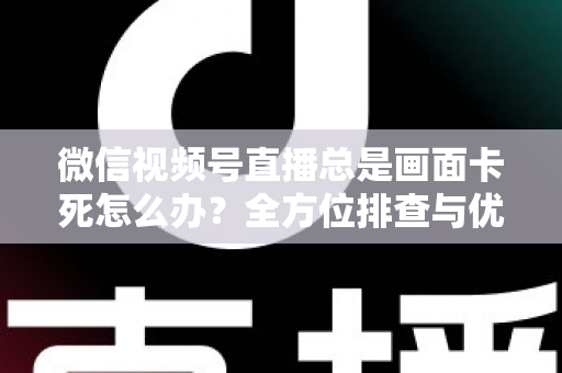 微信视频号直播总是画面卡死怎么办？全方位排查与优化指南，让直播流畅不再卡顿