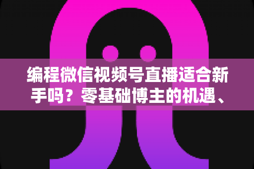 编程微信视频号直播适合新手吗？零基础博主的机遇、挑战与实战全指南