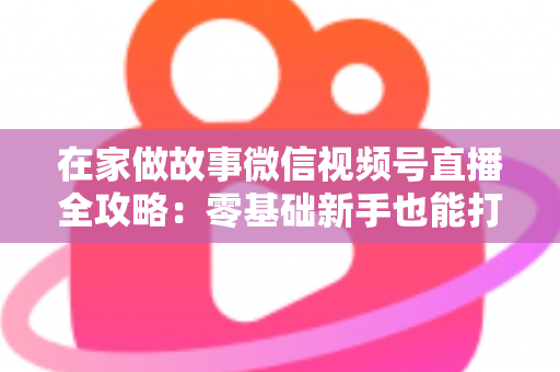 在家做故事微信视频号直播全攻略：零基础新手也能打造高人气居家故事直播间