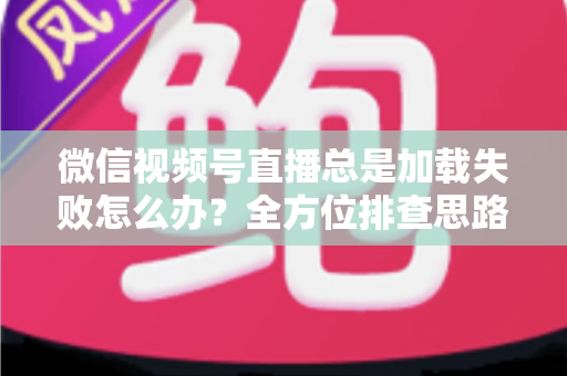微信视频号直播总是加载失败怎么办？全方位排查思路与实用解决方案