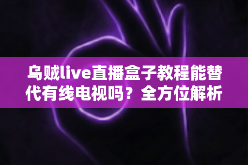 乌贼live直播盒子教程能替代有线电视吗?全方位解析直播盒子与有线电视的选择指南 乌贼live直播盒子教程能替代有线电视吗?全方位解析直播盒子与有线电视的选择指南