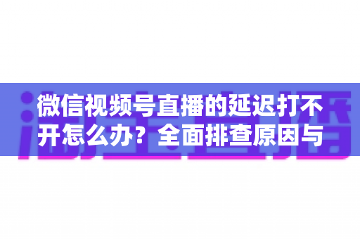 微信视频号直播的延迟打不开怎么办？全面排查原因与实用解决指南