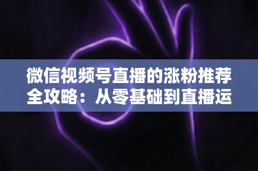 微信视频号直播的涨粉推荐全攻略:从零基础到直播运营高手的实战秘籍 微信视频号直播的涨粉推荐全攻略:从零基础到直播运营高手的实战秘籍