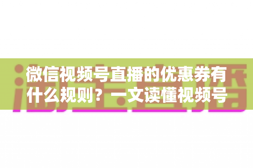 微信视频号直播的优惠券有什么规则？一文读懂视频号直播优惠券玩法与避坑指南