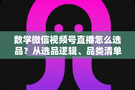 数学微信视频号直播怎么选品?从选品逻辑、品类清单到实战避坑的完整攻略 数学微信视频号直播怎么选品?从选品逻辑、品类清单到实战避坑的完整攻略