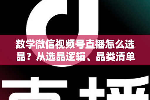 数学微信视频号直播怎么选品？从选品逻辑、品类清单到实战避坑的完整攻略