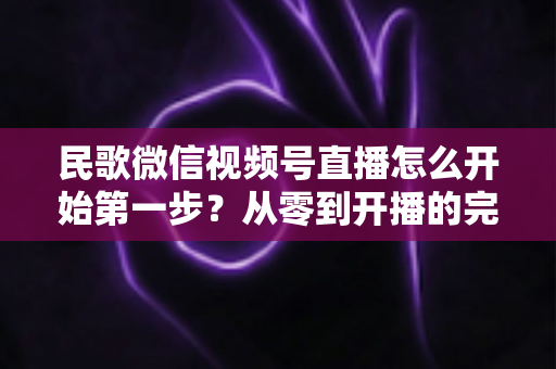 民歌微信视频号直播怎么开始第一步?从零到开播的完整实操指南 民歌微信视频号直播怎么开始第一步?从零到开播的完整实操指南