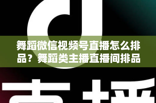 舞蹈微信视频号直播怎么排品？舞蹈类主播直播间排品策略与实战全指南