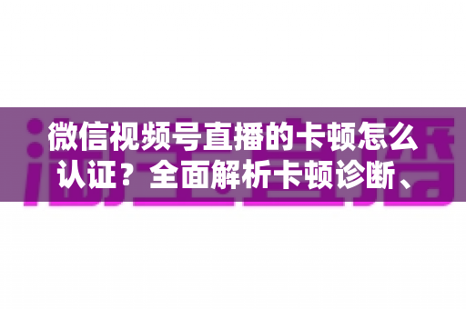 微信视频号直播的卡顿怎么认证？全面解析卡顿诊断、数据收集与官方反馈的完整流程