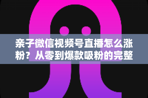 亲子微信视频号直播怎么涨粉?从零到爆款吸粉的完整实战指南 亲子微信视频号直播怎么涨粉?从零到爆款吸粉的完整实战指南