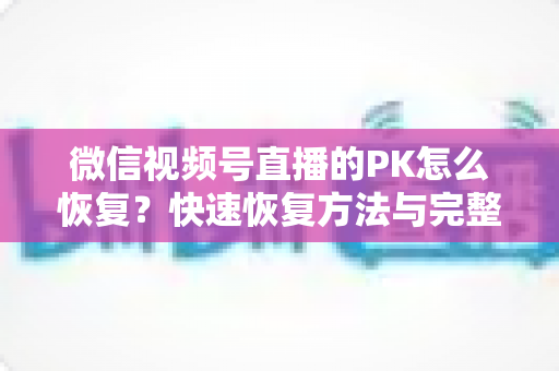 微信视频号直播的PK怎么恢复?快速恢复方法与完整避坑指南全解析 微信视频号直播的PK怎么恢复?快速恢复方法与完整避坑指南全解析