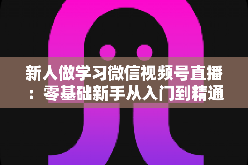 新人做学习微信视频号直播:零基础新手从入门到精通的完整实战指南 新人做学习微信视频号直播:零基础新手从入门到精通的完整实战指南