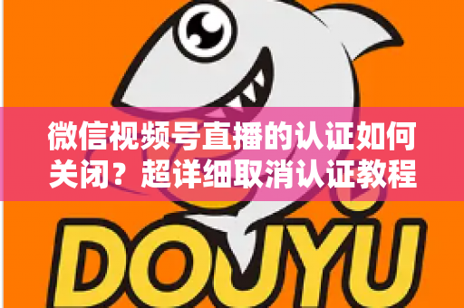 微信视频号直播的认证如何关闭？超详细取消认证教程、影响分析与常见问题解答