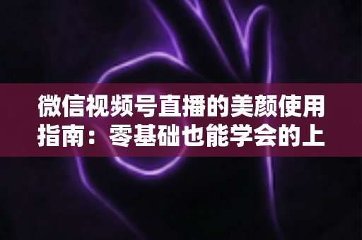 微信视频号直播的美颜使用指南：零基础也能学会的上镜优化全攻略，让直播间人气与颜值双提升
