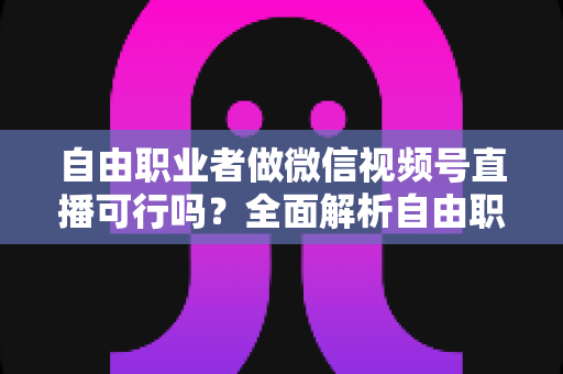 自由职业者做微信视频号直播可行吗？全面解析自由职业者的直播变现新机遇