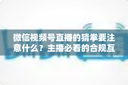 微信视频号直播的猜拳要注意什么？主播必看的合规互动指南
