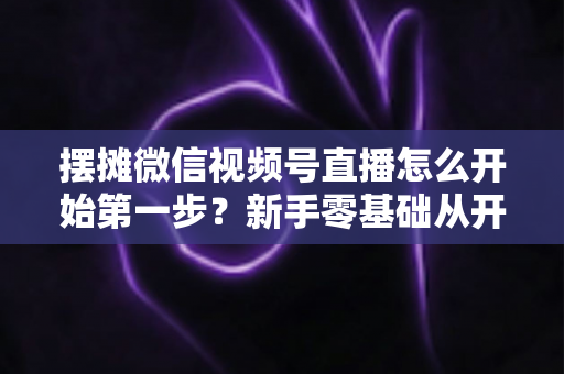 摆摊微信视频号直播怎么开始第一步？新手零基础从开通到开播的完整实战指南