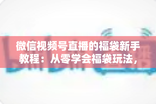 微信视频号直播的福袋新手教程：从零学会福袋玩法，让直播间人气与互动快速起飞