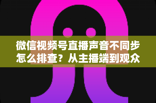 微信视频号直播声音不同步怎么排查?从主播端到观众端的全方位解决指南 微信视频号直播声音不同步怎么排查?从主播端到观众端的全方位解决指南