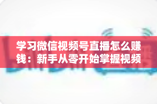 学习微信视频号直播怎么赚钱：新手从零开始掌握视频号直播变现全攻略
