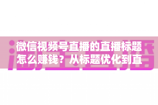 微信视频号直播的直播标题怎么赚钱？从标题优化到直播变现的完整实战指南