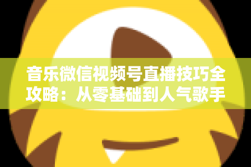 音乐微信视频号直播技巧全攻略：从零基础到人气歌手的实战秘籍