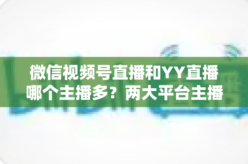 微信视频号直播和YY直播哪个主播多？两大平台主播规模深度对比全解析