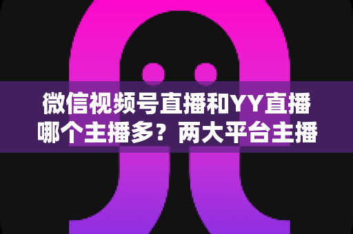微信视频号直播和YY直播哪个主播多？两大平台主播规模深度对比全解析
