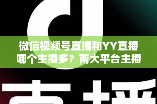 微信视频号直播和YY直播哪个主播多？两大平台主播规模深度对比全解析