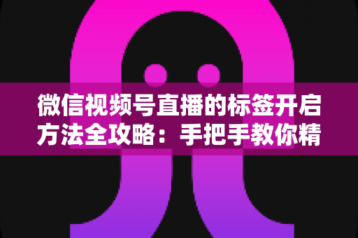 微信视频号直播的标签开启方法全攻略：手把手教你精准定位流量，让直播间人气翻倍