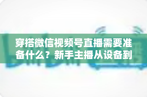 穿搭微信视频号直播需要准备什么?新手主播从设备到选品的开播全流程指南 穿搭微信视频号直播需要准备什么?新手主播从设备到选品的开播全流程指南