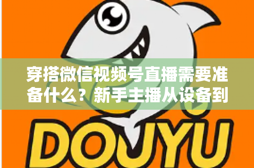 穿搭微信视频号直播需要准备什么？新手主播从设备到选品的开播全流程指南
