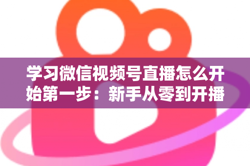 学习微信视频号直播怎么开始第一步:新手从零到开播的完整实战指南 学习微信视频号直播怎么开始第一步:新手从零到开播的完整实战指南